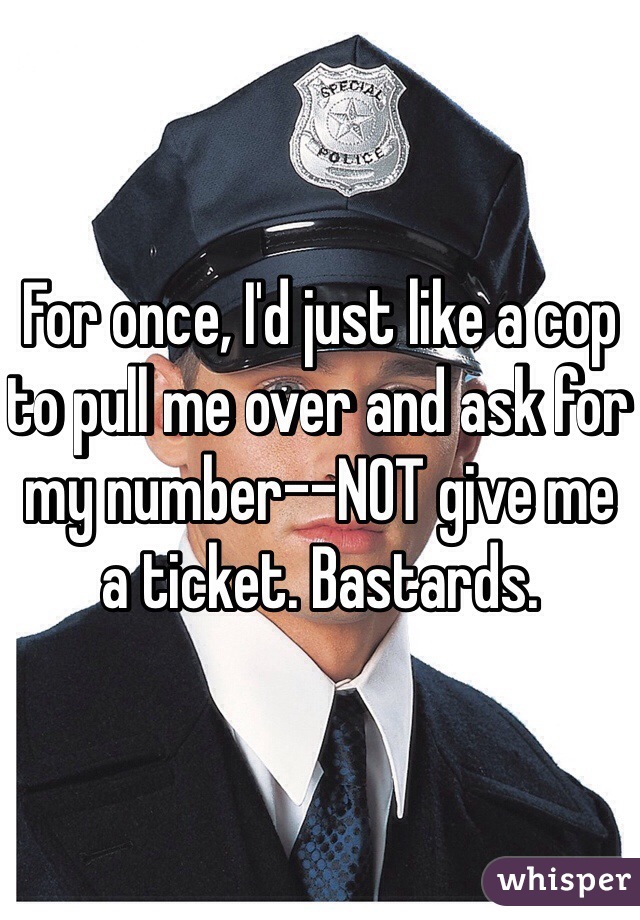 For once, I'd just like a cop to pull me over and ask for my number--NOT give me a ticket. Bastards. 