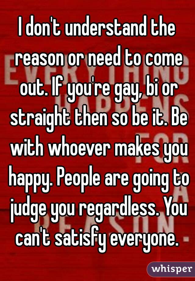 I don't understand the reason or need to come out. If you're gay, bi or straight then so be it. Be with whoever makes you happy. People are going to judge you regardless. You can't satisfy everyone. 