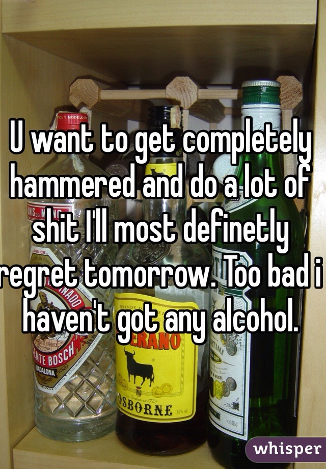 U want to get completely hammered and do a lot of shit I'll most definetly regret tomorrow. Too bad i haven't got any alcohol. 