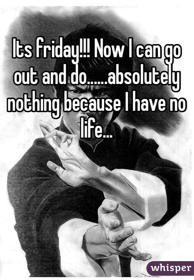 Its friday!!! Now I can go out and do......absolutely nothing because I have no life...