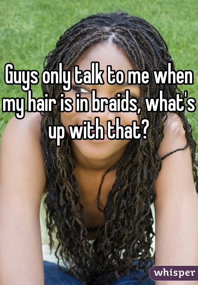 Guys only talk to me when my hair is in braids, what's up with that?