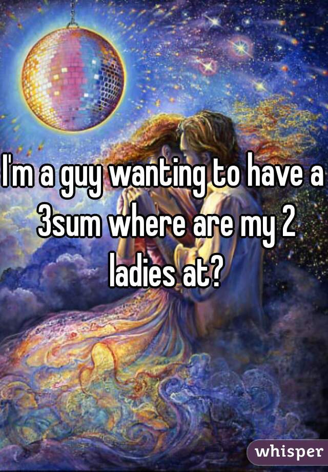 I'm a guy wanting to have a 3sum where are my 2 ladies at?
