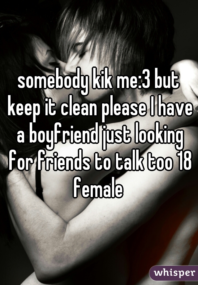 somebody kik me:3 but keep it clean please I have a boyfriend just looking for friends to talk too 18 female 