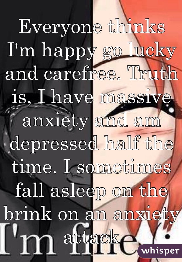 Everyone thinks I'm happy go lucky and carefree. Truth is, I have massive anxiety and am depressed half the time. I sometimes fall asleep on the brink on an anxiety attack 