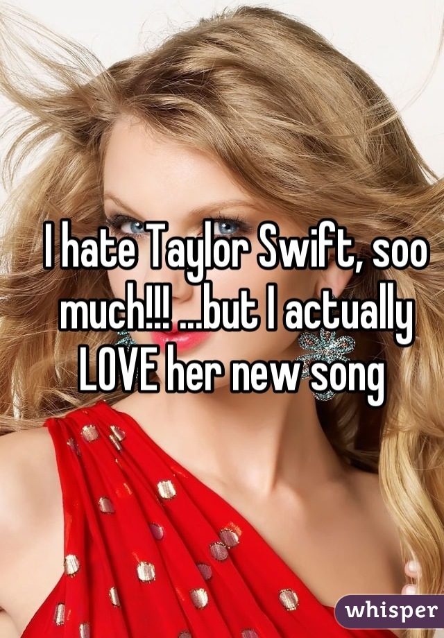 I hate Taylor Swift, soo much!!! ...but I actually LOVE her new song 