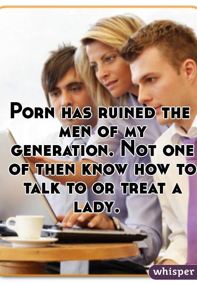 Porn has ruined the men of my generation. Not one of then know how to talk to or treat a lady.  