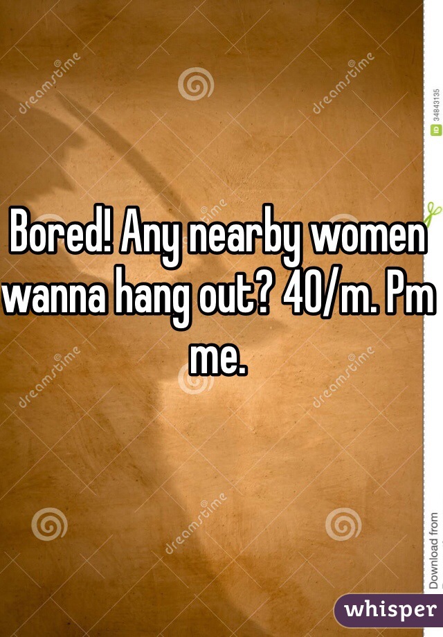 Bored! Any nearby women wanna hang out? 40/m. Pm me.