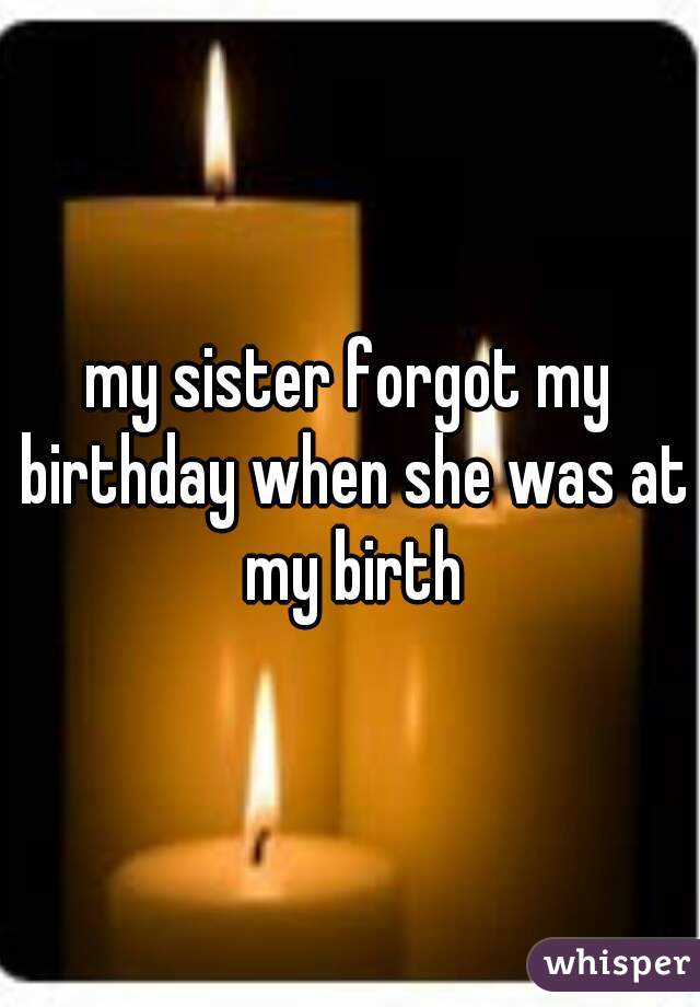 my sister forgot my birthday when she was at my birth