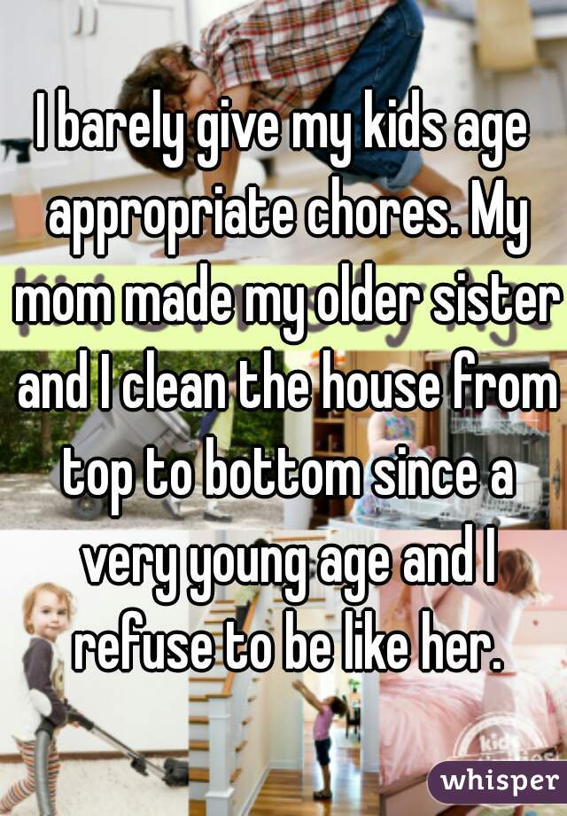 I barely give my kids age appropriate chores. My mom made my older sister and I clean the house from top to bottom since a very young age and I refuse to be like her.