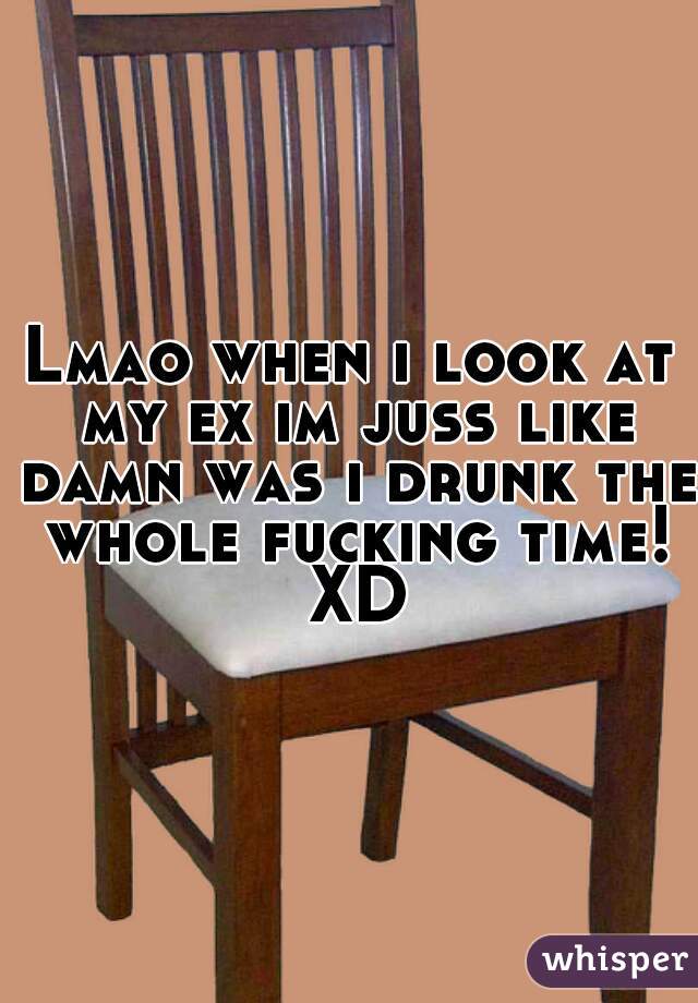 Lmao when i look at my ex im juss like damn was i drunk the whole fucking time! XD
