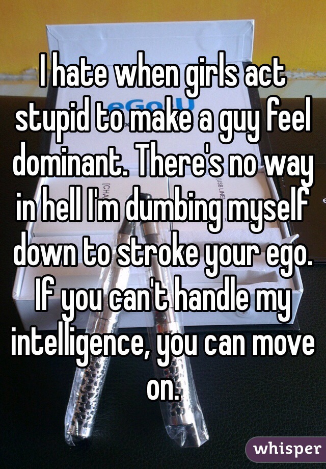 I hate when girls act stupid to make a guy feel dominant. There's no way in hell I'm dumbing myself down to stroke your ego. If you can't handle my intelligence, you can move on. 