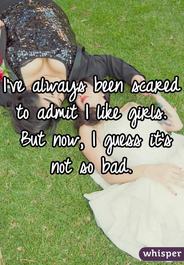 I've always been scared to admit I like girls.  But now, I guess it's not so bad. 