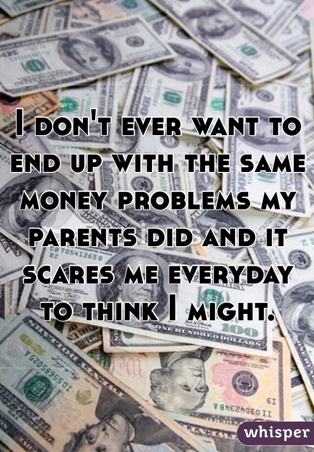 I don't ever want to end up with the same money problems my parents did and it scares me everyday to think I might. 