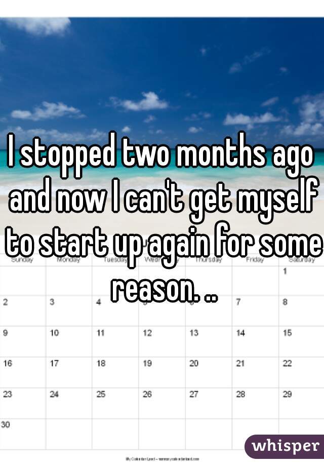I stopped two months ago and now I can't get myself to start up again for some reason. ..