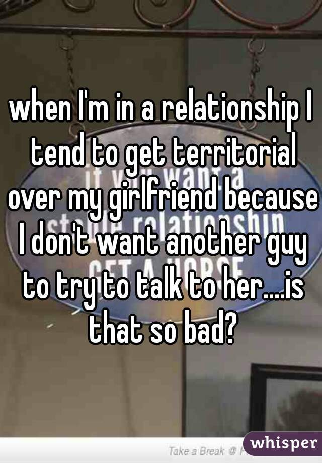 when I'm in a relationship I tend to get territorial over my girlfriend because I don't want another guy to try to talk to her....is that so bad?
