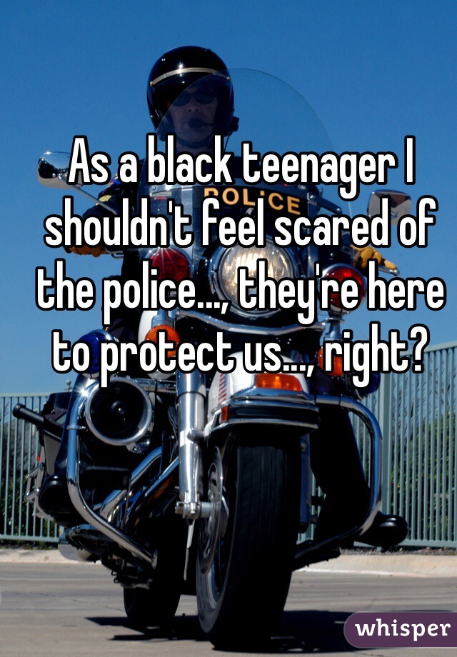 As a black teenager I shouldn't feel scared of the police..., they're here to protect us..., right?