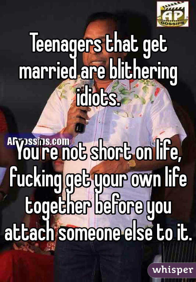 Teenagers that get married are blithering idiots. 

You're not short on life, fucking get your own life together before you attach someone else to it. 