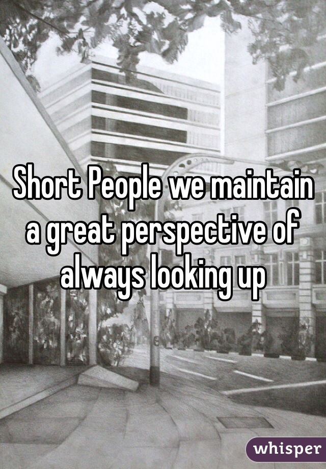 Short People we maintain a great perspective of always looking up