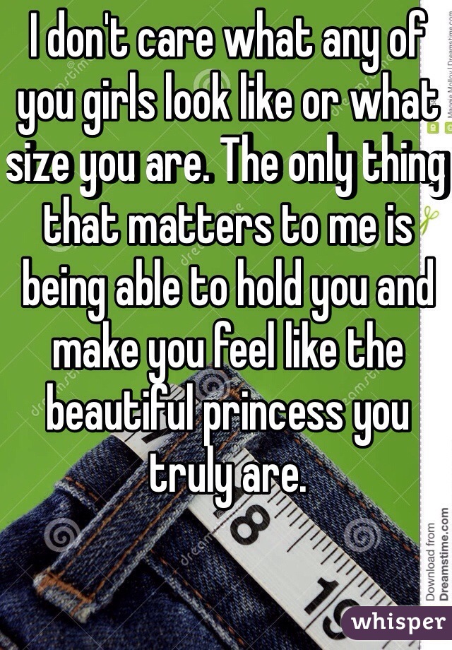 I don't care what any of you girls look like or what size you are. The only thing that matters to me is being able to hold you and make you feel like the beautiful princess you truly are. 
