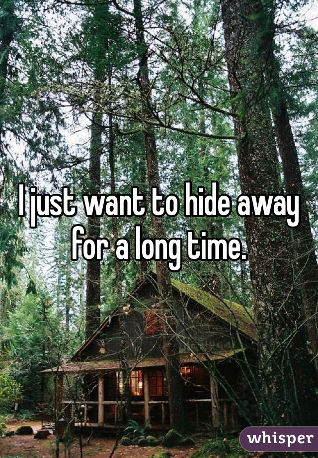 I just want to hide away for a long time.