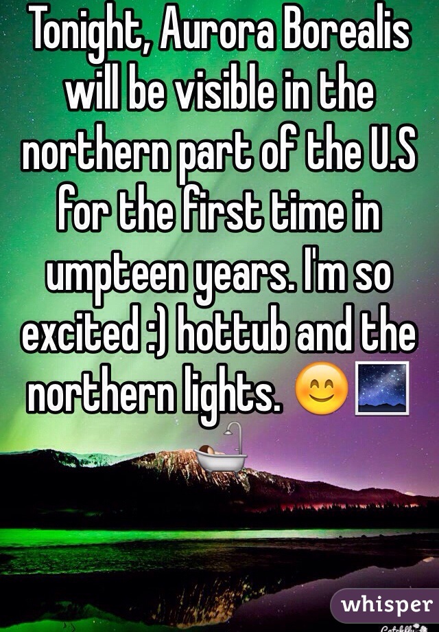 Tonight, Aurora Borealis will be visible in the northern part of the U.S for the first time in umpteen years. I'm so excited :) hottub and the northern lights. 😊🌌🛀
