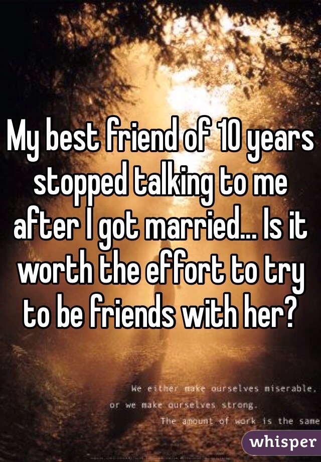 My best friend of 10 years stopped talking to me after I got married... Is it worth the effort to try to be friends with her? 