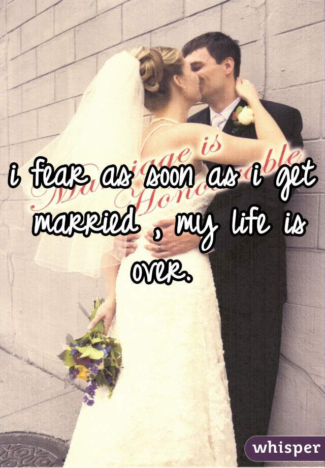 i fear as soon as i get married , my life is over. 