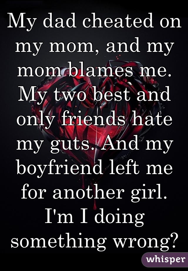 My dad cheated on my mom, and my mom blames me. My two best and only friends hate my guts. And my boyfriend left me for another girl.  I'm I doing something wrong?