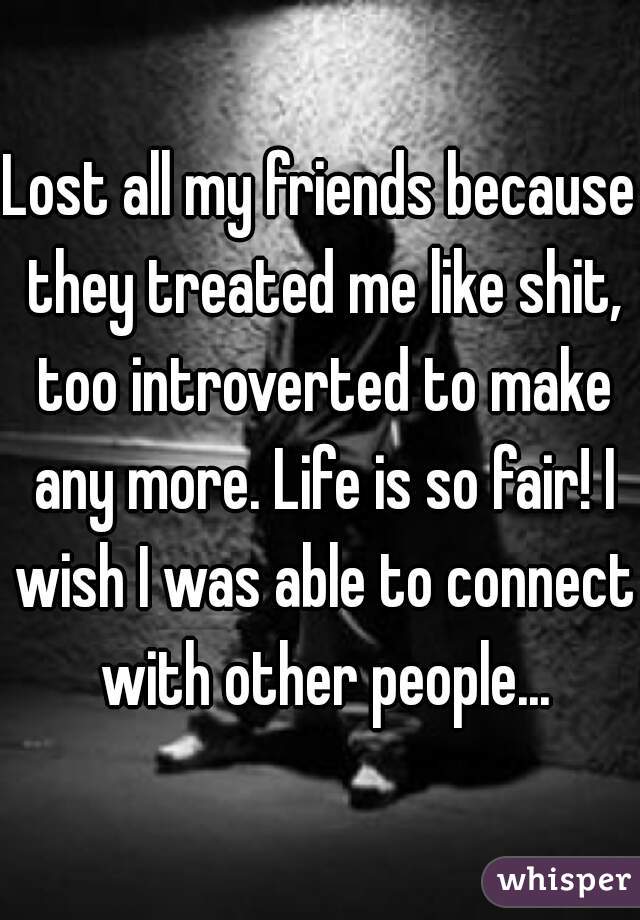 Lost all my friends because they treated me like shit, too introverted to make any more. Life is so fair! I wish I was able to connect with other people...