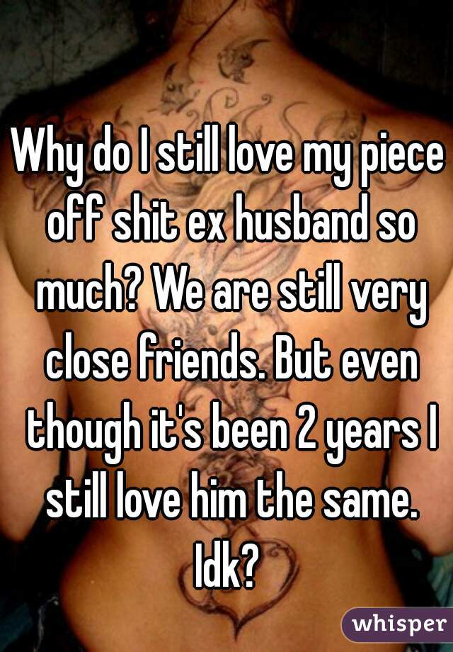 Why do I still love my piece off shit ex husband so much? We are still very close friends. But even though it's been 2 years I still love him the same. Idk? 