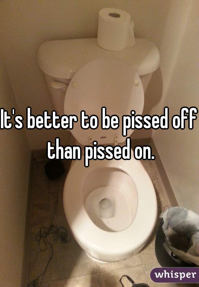 It's better to be pissed off than pissed on.