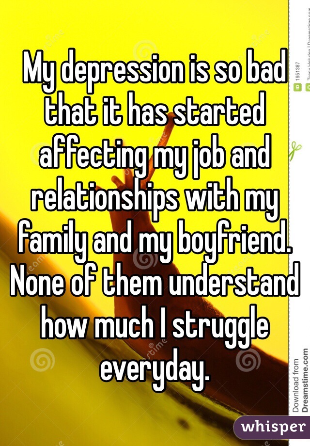 My depression is so bad that it has started affecting my job and relationships with my family and my boyfriend. None of them understand how much I struggle everyday.