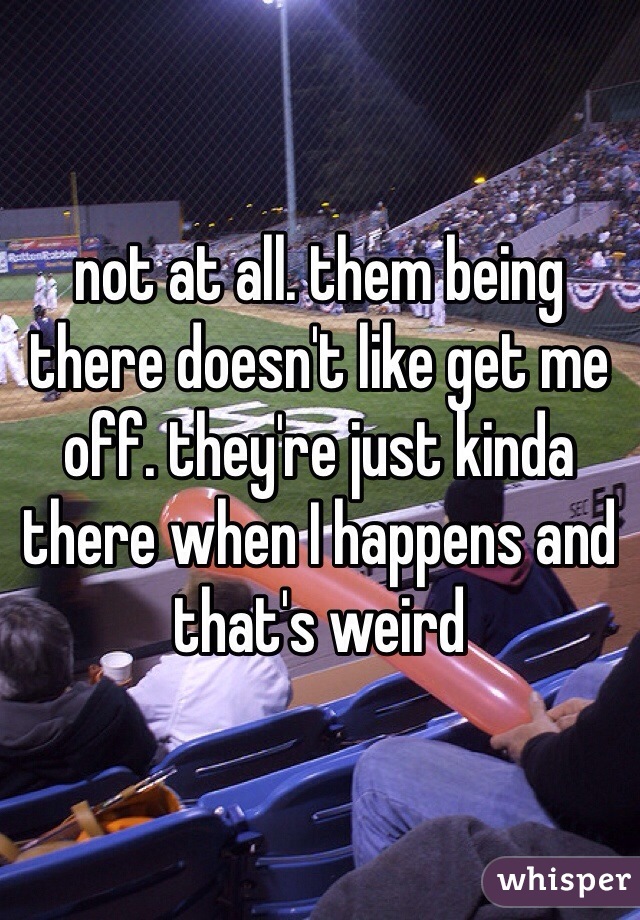 not at all. them being there doesn't like get me off. they're just kinda there when I happens and that's weird