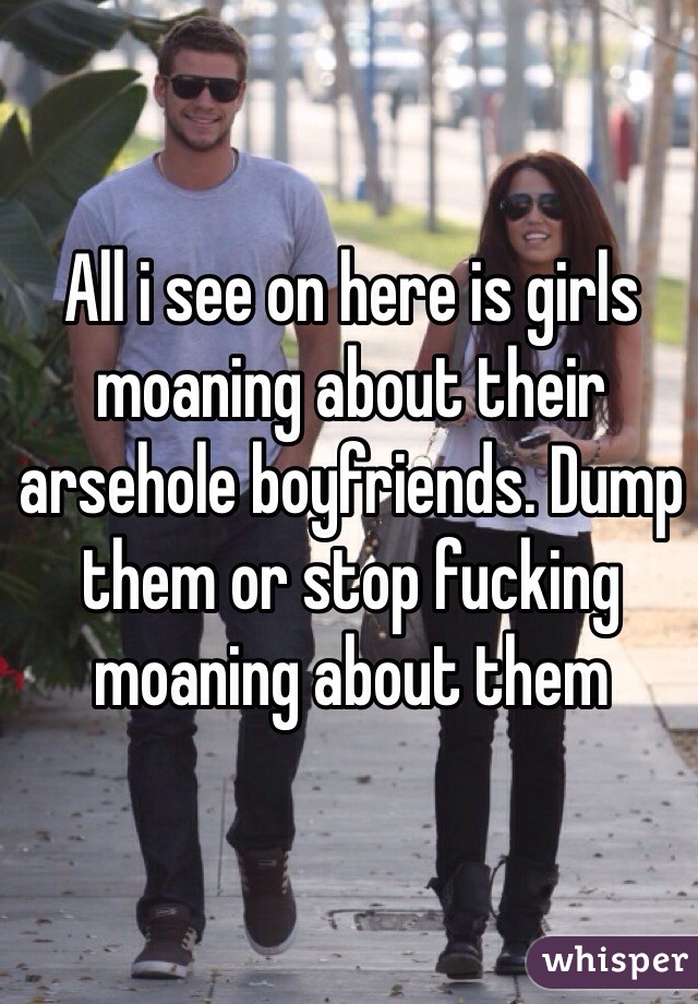 All i see on here is girls moaning about their arsehole boyfriends. Dump them or stop fucking moaning about them