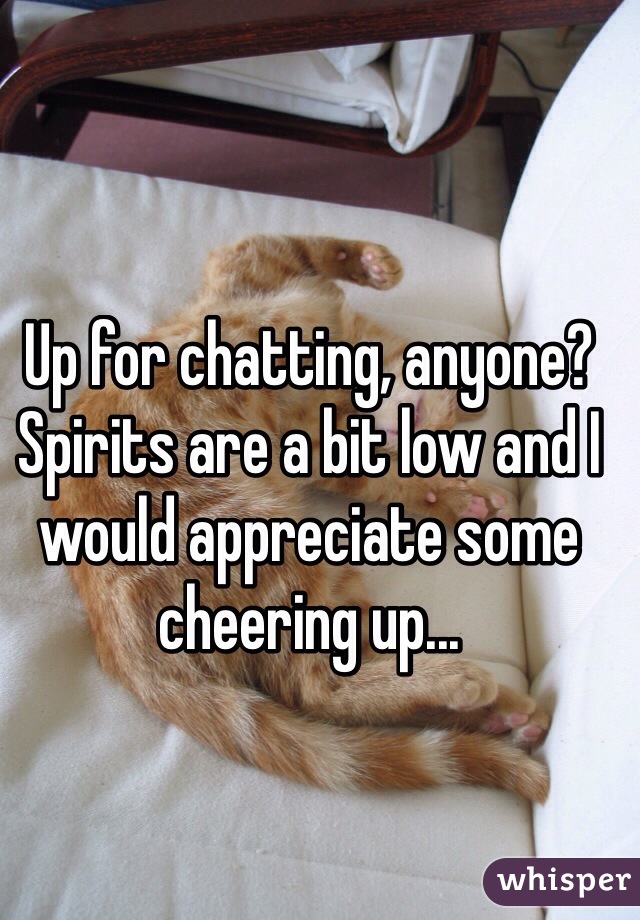 Up for chatting, anyone? Spirits are a bit low and I would appreciate some cheering up...