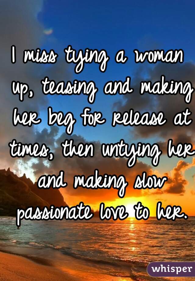I miss tying a woman up, teasing and making her beg for release at times, then untying her and making slow passionate love to her.