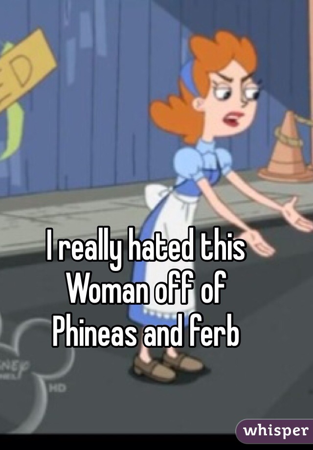 I really hated this
Woman off of
Phineas and ferb