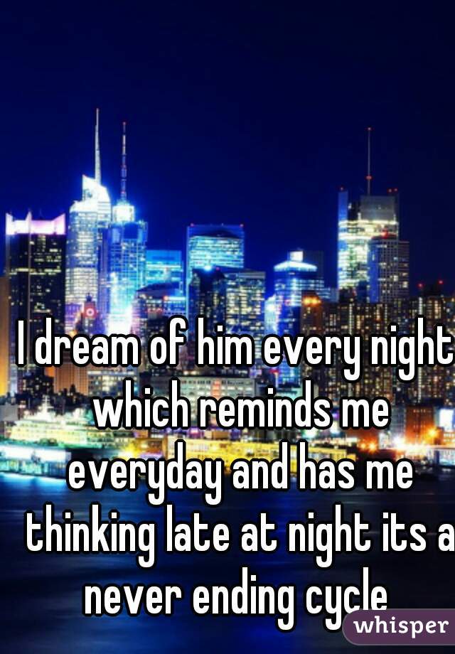 I dream of him every night which reminds me everyday and has me thinking late at night its a never ending cycle 