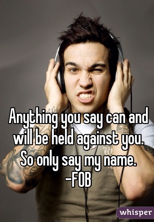 Anything you say can and will be held against you.
So only say my name.
-FOB