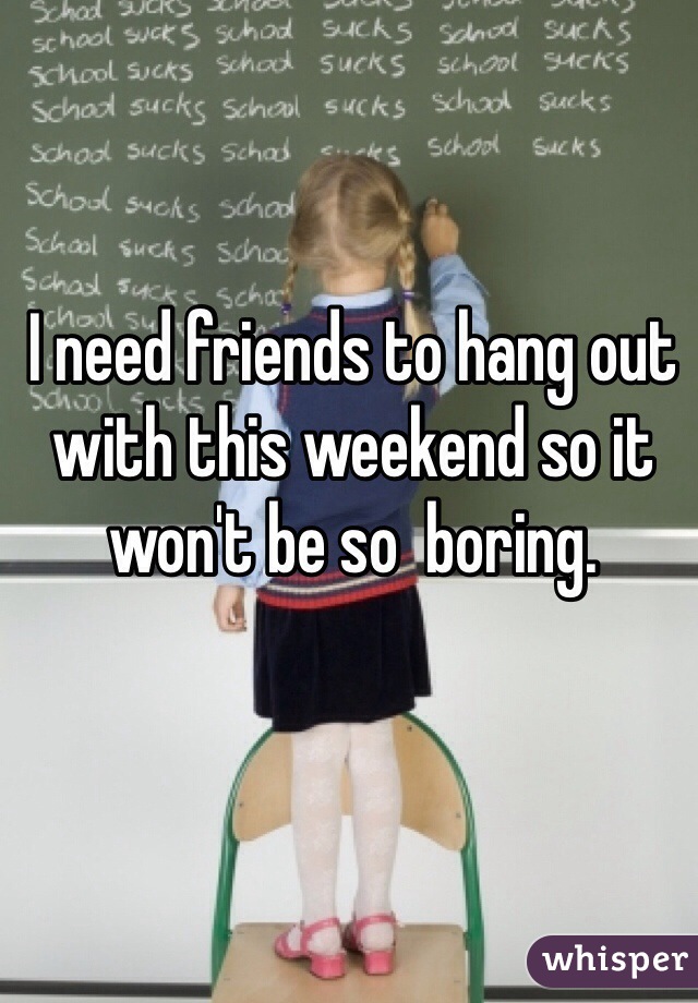 I need friends to hang out with this weekend so it won't be so  boring. 