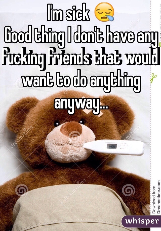 I'm sick 😪 
Good thing I don't have any fucking friends that would want to do anything anyway...