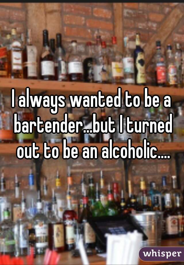I always wanted to be a bartender...but I turned out to be an alcoholic....