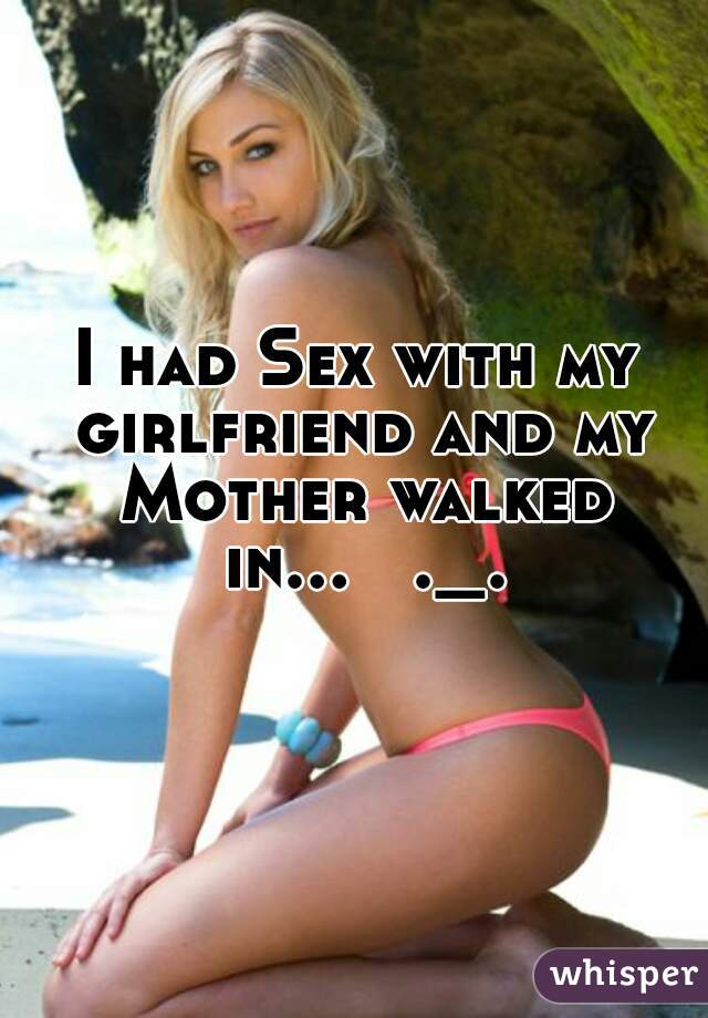 I had Sex with my girlfriend and my Mother walked in...   ._.  