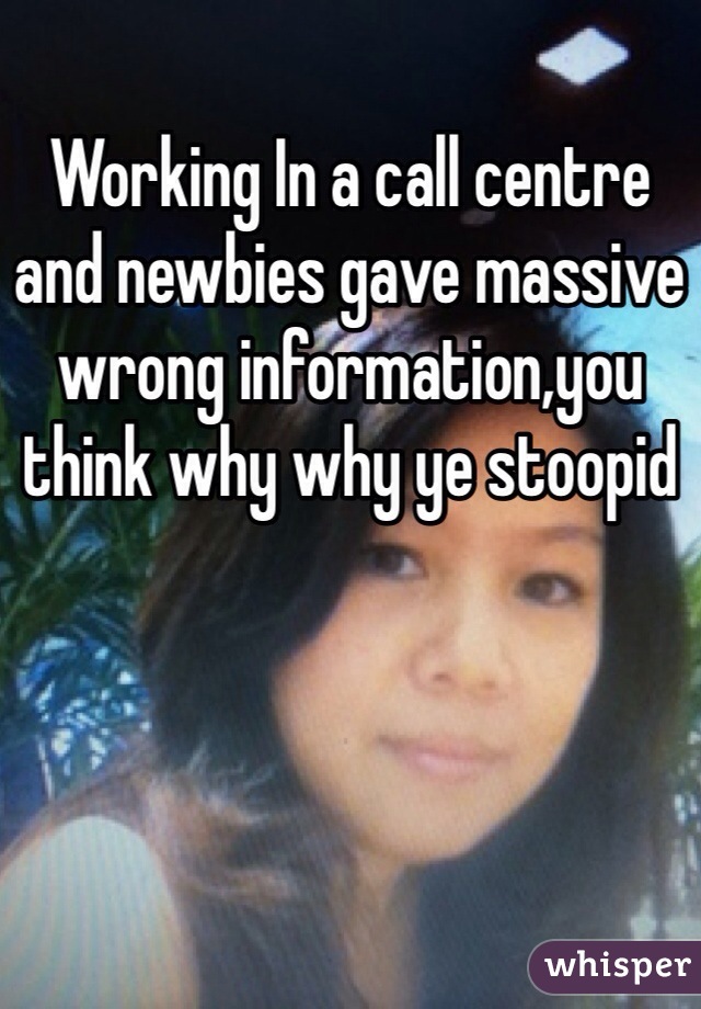Working In a call centre and newbies gave massive wrong information,you think why why ye stoopid