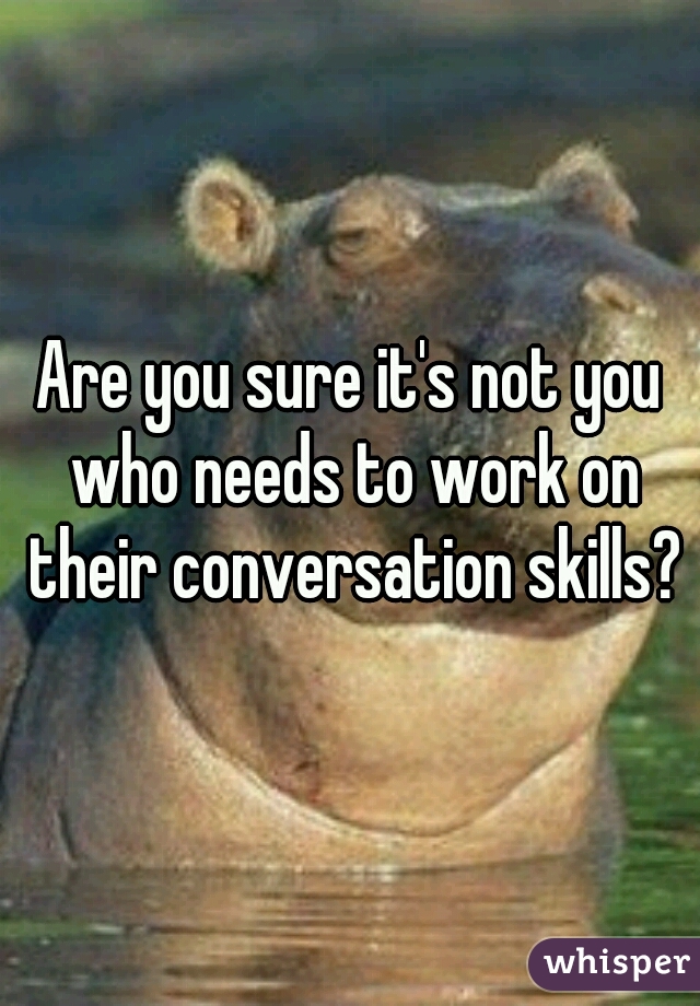 Are you sure it's not you who needs to work on their conversation skills?