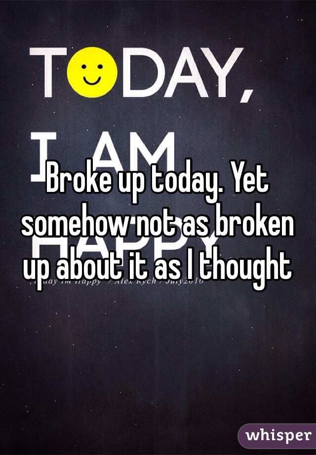 Broke up today. Yet somehow not as broken up about it as I thought 