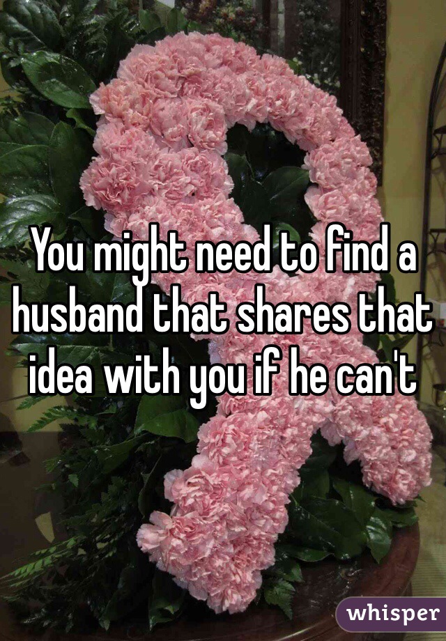 You might need to find a husband that shares that idea with you if he can't 