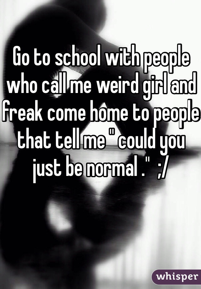 Go to school with people who call me weird girl and freak come home to people that tell me " could you just be normal ."  ;/ 