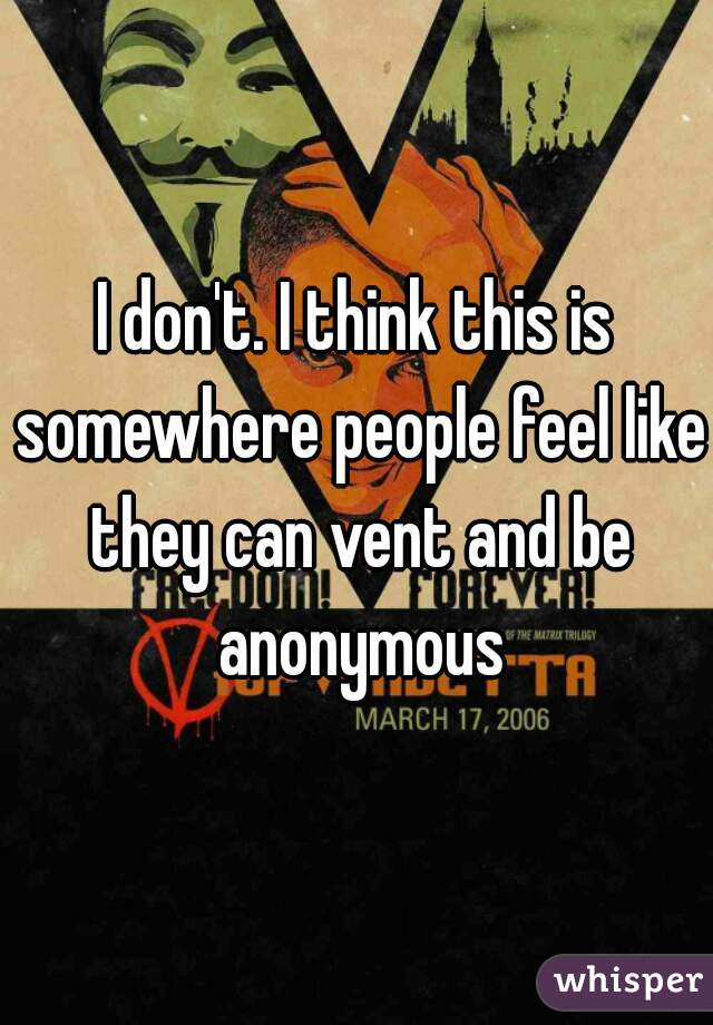 I don't. I think this is somewhere people feel like they can vent and be anonymous
