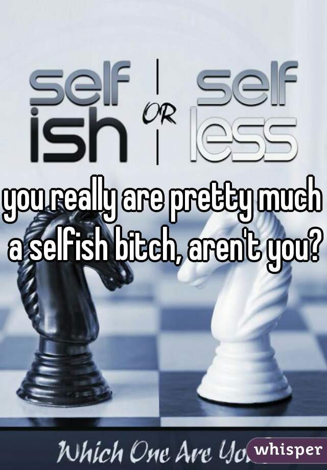 you really are pretty much a selfish bitch, aren't you?